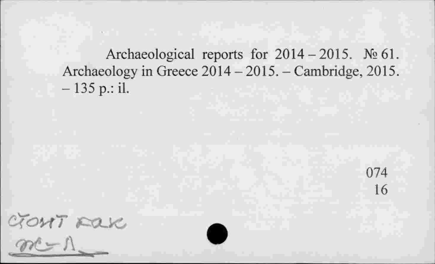 ﻿Archaeological reports for 2014-2015. №61. Archaeology in Greece 2014 - 2015. - Cambridge, 2015. —135 p.: il.
074
16
